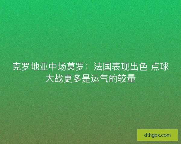 克罗地亚中场莫罗：法国表现出色 点球大战更多是运气的较量