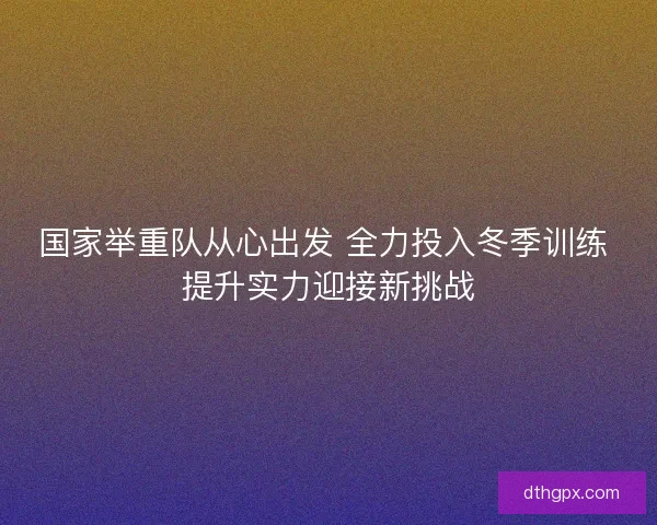 国家举重队从心出发 全力投入冬季训练 提升实力迎接新挑战