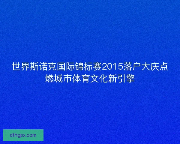 世界斯诺克国际锦标赛2015落户大庆点燃城市体育文化新引擎