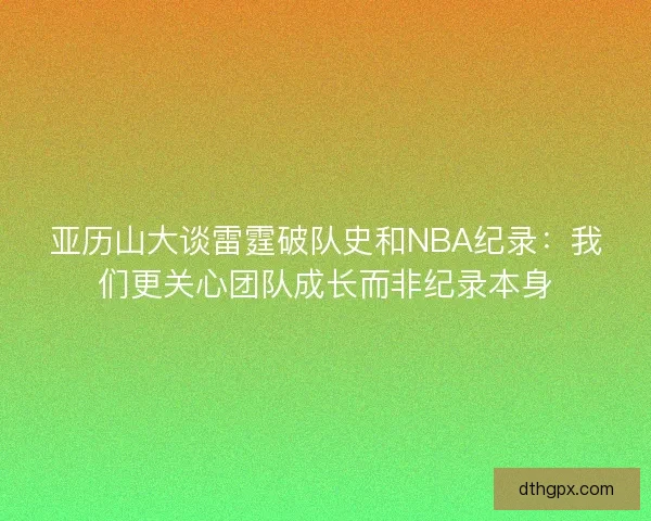 亚历山大谈雷霆破队史和NBA纪录：我们更关心团队成长而非纪录本身