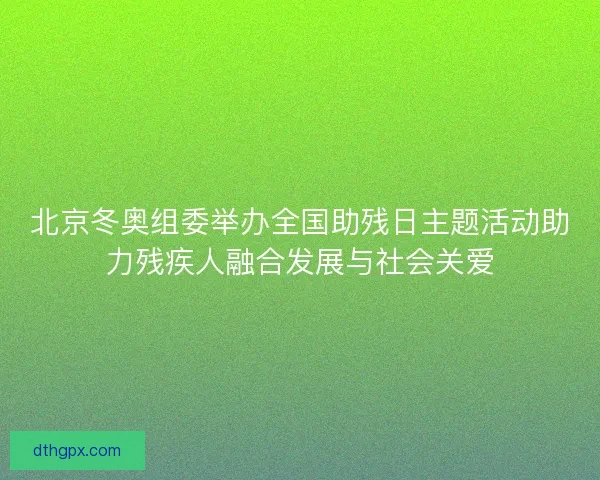 北京冬奥组委举办全国助残日主题活动助力残疾人融合发展与社会关爱