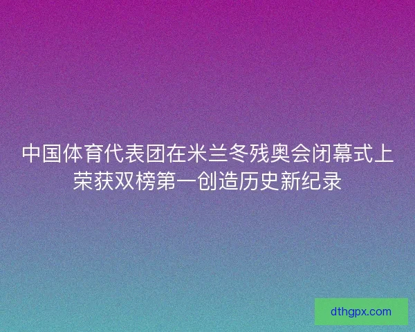 中国体育代表团在米兰冬残奥会闭幕式上荣获双榜第一创造历史新纪录