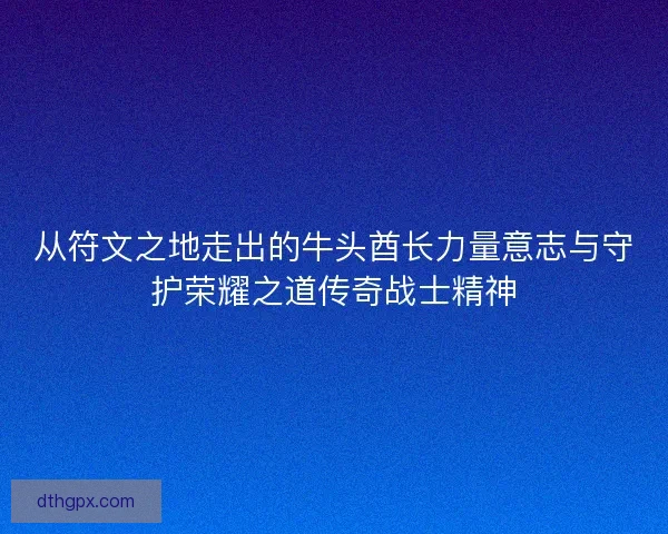 从符文之地走出的牛头酋长力量意志与守护荣耀之道传奇战士精神